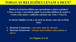 TODAS AS RELIGIÕES LEVAM A DEUS?
Dentro da doutrina bíblica que aprendemos o único caminho é
Cristo, ou seja, é necessário seguir os preceitos bíblicos de aceitar a
Cristo como único e suficiente salvador (Jo. 14.6; 1 Tm.2.5).
As outras religiões levam a um deus ou deuses, mas não ao Deus
trino.
1. Doutrina Exclusivista – um único meio de salvação
2. Doutrina Inclusivista – sistema universalista todos podem se
salvar
Ler Páginas 21 à 24
 