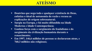  Doutrina que nega toda e qualquer existência de Deus,
enfatiza o ideal de autonomia da razão e recusa as
explicações de origem sobrenatural;
 Surgiu na Europa, e foi muito difundida na Idade
Moderna e Idade Contemporânea;
 Ganhou força com o surgimento do feudalismo e do
surgimento da civilização humanista durante o
renascimento;
 Em 1997, 146,6 milhões de pessoas se declararam ateus, e
760,3 milhões não religiosos;
ATEÍSMO
 