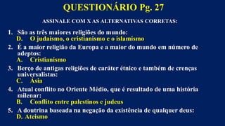 ASSINALE COM X AS ALTERNATIVAS CORRETAS:
1. São as três maiores religiões do mundo:
D. O judaísmo, o cristianismo e o islamismo
2. É a maior religião da Europa e a maior do mundo em número de
adeptos:
A. Cristianismo
3. Berço de antigas religiões de caráter étnico e também de crenças
universalistas:
C. Ásia
4. Atual conflito no Oriente Médio, que é resultado de uma história
milenar:
B. Conflito entre palestinos e judeus
5. A doutrina baseada na negação da existência de qualquer deus:
D. Ateismo
QUESTIONÁRIO Pg. 27
 