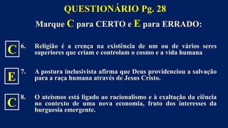 Marque C para CERTO e E para ERRADO:
6. Religião é a crença na existência de um ou de vários seres
superiores que criam e controlam o cosmo e a vida humana
7. A postura inclusivista afirma que Deus providenciou a salvação
para a raça humana através de Jesus Cristo.
8. O ateísmos está ligado ao racionalismo e à exaltação da ciência
no contexto de uma nova economia, fruto dos interesses da
burguesia emergente.
QUESTIONÁRIO Pg. 28
C
E
C
 