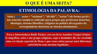ETIMOLOGIA DA PALAVRA:
O QUE É UMA SEITA?
Seita (latim secta = "secionar", "dividir", "sectar") de forma geral é
um conceito complexo utilizado para grupos que professem doutrina,
ideologia, sistema filosófico, religioso ou político divergentes da
correspondente doutrina ou sistema dominantes.
Para a historiadora Ruth Tucker, em seu livro Another Gospel (Outro
Evangelho), seita é um grupo religioso, cujo o fundador diz ter recebido
uma revelação especial de Deus e que essas seitas possui uma liderança
autoritária com normas legalistas.
 