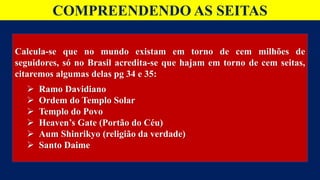 COMPREENDENDO AS SEITAS
Calcula-se que no mundo existam em torno de cem milhões de
seguidores, só no Brasil acredita-se que hajam em torno de cem seitas,
citaremos algumas delas pg 34 e 35:
 Ramo Davidiano
 Ordem do Templo Solar
 Templo do Povo
 Heaven’s Gate (Portão do Céu)
 Aum Shinrikyo (religião da verdade)
 Santo Daime
 