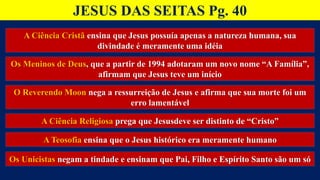 JESUS DAS SEITAS Pg. 40
A Ciência Cristã ensina que Jesus possuía apenas a natureza humana, sua
divindade é meramente uma idéia
Os Meninos de Deus, que a partir de 1994 adotaram um novo nome “A Família”,
afirmam que Jesus teve um início
O Reverendo Moon nega a ressurreição de Jesus e afirma que sua morte foi um
erro lamentável
A Ciência Religiosa prega que Jesusdeve ser distinto de “Cristo”
A Teosofia ensina que o Jesus histórico era meramente humano
Os Unicistas negam a tindade e ensinam que Pai, Filho e Espírito Santo são um só
 