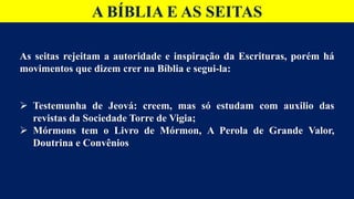 A BÍBLIA E AS SEITAS
As seitas rejeitam a autoridade e inspiração da Escrituras, porém há
movimentos que dizem crer na Bíblia e segui-la:
 Testemunha de Jeová: creem, mas só estudam com auxilio das
revistas da Sociedade Torre de Vigia;
 Mórmons tem o Livro de Mórmon, A Perola de Grande Valor,
Doutrina e Convênios
 