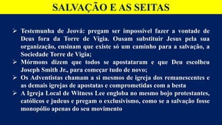 SALVAÇÃO E AS SEITAS
 Testemunha de Jeová: pregam ser impossível fazer a vontade de
Deus fora da Torre de Vigia. Ousam substituir Jesus pela sua
organização, ensinam que existe só um caminho para a salvação, a
Sociedade Torre de Vigia;
 Mórmons dizem que todos se apostataram e que Deu escolheu
Joseph Smith Jr., para começar tudo de novo;
 Os Adventistas chamam a si mesmos de igreja dos remanescentes e
as demais igrejas de apostatas e comprometidas com a besta
 A Igreja Local de Witness Lee engloba no mesmo bojo protestantes,
católicos e judeus e pregam o exclusivismo, como se a salvação fosse
monopólio apenas do seu movimento
 