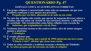 ASSINALE COM X AS ALTERNATIVAS CORRETAS:
9. Um grupo religioso é caracterizado como seita no momento em que seus
membros começam a crer apenas nos preceitos:
C. Pregados por seu líder, alienando-se de tudo ao seu redor
10. No caso das religiões não cristãs, que apesar de negarem diversos valores e
cristãos, não são seitas em virtude de sua estrutura, história e influência
na sociedade . São reconhecidas como falsas religiões com exceção do:
D. Judaísmo, que originalmente veio de Deus
11. Nenhuma doutrina tornou-se tão controvertida e alvo de tantos ataques
quanto a doutrina:
C. Cristológica
12. É errado afirmar que:
B. Os Meninos de Deus, que a partir de 1994 adotaram um novo nome
“Ciência Cristá”, afirmar que Jesus nem existiu
13. Todas as seitas orientais e ocultistas recusam a doutrina da Trindade:
D. As seitas pregam que há salvação em todas as religiões
QUESTIONÁRIO Pg. 47
 
