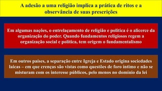 A adesão a uma religião implica a prática de ritos e a
observância de suas prescrições
Em algumas nações, o entrelaçamento de religião e politica é o alicerce da
organização do poder. Quando fundamentos religiosos regem a
organização social e política, tem origem o fundamentalismo
Em outros países, a separação entre Igreja e Estado origina sociedades
laicas – em que crenças são vistas como questões de foro íntimo e não se
misturam com os interesse públicos, pelo menos no domínio da lei
 