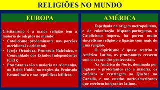 RELIGIÕES NO MUNDO
EUROPA
Cristianismo é a maior religião tem a
maioria de adeptos no mundo:
• Catolicismo predominante nas porções
meridional e ocidental;
• Igreja Ortodoxa, Península Balcânica, e
Comunidade dos Estados Independentes
(CEI);
• Protestantes são a maioria na Alemanha,
no Reino Unido, na nações da Península
Escandinava e nas repúblicas bálticas;
AMÉRICA
Espelhada na origem metropolitana,
e de colonização hispano-portuguesa, o
Catolicismo impera, há porém muito
sincretismo religioso e ligação com mais de
uma religião.
O espiritismo é quase restrito a
América Latina, os protestantes crescem
com o avanço dos pentecostais.
Na América do Norte, dominada por
ingleses o protestantes são a maioria, os
católicos se restringem ao Quebec no
Canadá, e nos estados norte-americanos
que recebem imigrantes latinos.
 