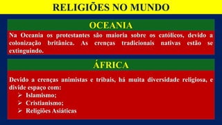 OCEANIA
ÁFRICA
Na Oceania os protestantes são maioria sobre os católicos, devido a
colonização britânica. As crenças tradicionais nativas estão se
extinguindo.
Devido a crenças animistas e tribais, há muita diversidade religiosa, e
divide espaço com:
 Islamismo;
 Cristianismo;
 Religiões Asiáticas
RELIGIÕES NO MUNDO
 