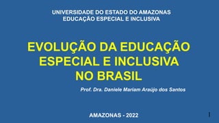 EVOLUÇÃO DA EDUCAÇÃO
ESPECIAL E INCLUSIVA
NO BRASIL
Prof. Dra. Daniele Mariam Araújo dos Santos
1
UNIVERSIDADE DO ESTADO DO AMAZONAS
EDUCAÇÃO ESPECIAL E INCLUSIVA
AMAZONAS - 2022
 