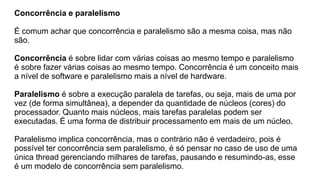 Concorrência e paralelismo
É comum achar que concorrência e paralelismo são a mesma coisa, mas não
são.
Concorrência é sobre lidar com várias coisas ao mesmo tempo e paralelismo
é sobre fazer várias coisas ao mesmo tempo. Concorrência é um conceito mais
a nível de software e paralelismo mais a nível de hardware.
Paralelismo é sobre a execução paralela de tarefas, ou seja, mais de uma por
vez (de forma simultânea), a depender da quantidade de núcleos (cores) do
processador. Quanto mais núcleos, mais tarefas paralelas podem ser
executadas. É uma forma de distribuir processamento em mais de um núcleo.
Paralelismo implica concorrência, mas o contrário não é verdadeiro, pois é
possível ter concorrência sem paralelismo, é só pensar no caso de uso de uma
única thread gerenciando milhares de tarefas, pausando e resumindo-as, esse
é um modelo de concorrência sem paralelismo.
 