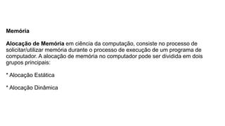 Memória
Alocação de Memória em ciência da computação, consiste no processo de
solicitar/utilizar memória durante o processo de execução de um programa de
computador. A alocação de memória no computador pode ser dividida em dois
grupos principais:
* Alocação Estática
* Alocação Dinâmica
 