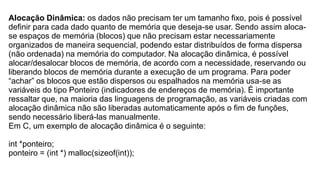 Alocação Dinâmica: os dados não precisam ter um tamanho fixo, pois é possível
definir para cada dado quanto de memória que deseja-se usar. Sendo assim aloca-
se espaços de memória (blocos) que não precisam estar necessariamente
organizados de maneira sequencial, podendo estar distribuídos de forma dispersa
(não ordenada) na memória do computador. Na alocação dinâmica, é possível
alocar/desalocar blocos de memória, de acordo com a necessidade, reservando ou
liberando blocos de memória durante a execução de um programa. Para poder
“achar” os blocos que estão dispersos ou espalhados na memória usa-se as
variáveis do tipo Ponteiro (indicadores de endereços de memória). É importante
ressaltar que, na maioria das linguagens de programação, as variáveis criadas com
alocação dinâmica não são liberadas automaticamente após o fim de funções,
sendo necessário liberá-las manualmente.
Em C, um exemplo de alocação dinâmica é o seguinte:
int *ponteiro;
ponteiro = (int *) malloc(sizeof(int));
 