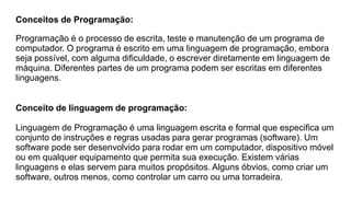 Conceitos de Programação:
Programação é o processo de escrita, teste e manutenção de um programa de
computador. O programa é escrito em uma linguagem de programação, embora
seja possível, com alguma dificuldade, o escrever diretamente em linguagem de
máquina. Diferentes partes de um programa podem ser escritas em diferentes
linguagens.
Conceito de linguagem de programação:
Linguagem de Programação é uma linguagem escrita e formal que especifica um
conjunto de instruções e regras usadas para gerar programas (software). Um
software pode ser desenvolvido para rodar em um computador, dispositivo móvel
ou em qualquer equipamento que permita sua execução. Existem várias
linguagens e elas servem para muitos propósitos. Alguns óbvios, como criar um
software, outros menos, como controlar um carro ou uma torradeira.
 
