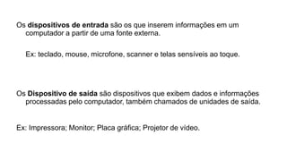 Os dispositivos de entrada são os que inserem informações em um
computador a partir de uma fonte externa.
Ex: teclado, mouse, microfone, scanner e telas sensíveis ao toque.
Os Dispositivo de saída são dispositivos que exibem dados e informações
processadas pelo computador, também chamados de unidades de saída.
Ex: Impressora; Monitor; Placa gráfica; Projetor de vídeo.
 