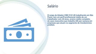 Salário
O cargo de Zelador CBO 5141-20 trabalhando em São
Paulo, tem um perfil profissional médio de um
trabalhador com 44 anos, ensino médio completo,
do sexo masculino que trabalha 44h por semana em
empresas que atuam no segmento de Condomínios
prediais.
 