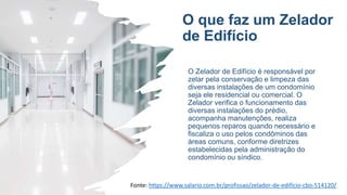 O que faz um Zelador
de Edifício
O Zelador de Edifício é responsável por
zelar pela conservação e limpeza das
diversas instalações de um condomínio
seja ele residencial ou comercial. O
Zelador verifica o funcionamento das
diversas instalações do prédio,
acompanha manutenções, realiza
pequenos reparos quando necessário e
fiscaliza o uso pelos condôminos das
áreas comuns, conforme diretrizes
estabelecidas pela administração do
condomínio ou síndico.
Fonte: https://www.salario.com.br/profissao/zelador-de-edificio-cbo-514120/
 