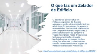 O que faz um Zelador
de Edifício
O Zelador de Edifício atua em
instalações prediais de diversas
naturezas, sendo o intermediador entre a
administração e empresas de reparos e
manutenções. Por trabalhar diretamente
com um grande número de pessoas, o
profissional que deseja concorrer a
vagas de emprego nessa área precisa
ter boa comunicação, simpatia,
habilidade de se sobressair frente a
situações adversas, conhecimentos
sobre a rotina de edifícios e noções de
instalações elétricas e hidráulicas.
Fonte: https://www.salario.com.br/profissao/zelador-de-edificio-cbo-514120/
 