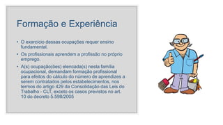 Formação e Experiência
• O exercício dessas ocupações requer ensino
fundamental.
• Os profissionais aprendem a profissão no próprio
emprego.
• A(s) ocupação(ões) elencada(s) nesta família
ocupacional, demandam formação profissional
para efeitos do cálculo do número de aprendizes a
serem contratados pelos estabelecimentos, nos
termos do artigo 429 da Consolidação das Leis do
Trabalho - CLT, exceto os casos previstos no art.
10 do decreto 5.598/2005
 