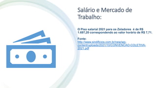 Salário e Mercado de
Trabalho:
O Piso salarial 2021 para os Zeladores é de R$
1.697,20 correspondendo ao valor horário de R$ 7,71.
Fonte:
http://www.sindificios.com.br/new/wp-
content/uploads/2021/10/CONVENCAO-COLETIVA-
2021.pdf
 