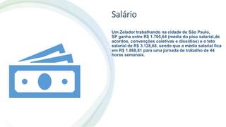 Salário
Um Zelador trabalhando na cidade de São Paulo,
SP ganha entre R$ 1.705,64 (média do piso salarial,de
acordos, convenções coletivas e dissídios) e o teto
salarial de R$ 3.128,68, sendo que a média salarial fica
em R$ 1.868,81 para uma jornada de trabalho de 44
horas semanais.
 
