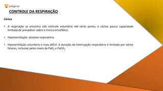 CONTROLE DA RESPIRAÇÃO
Córtex
• A respiração se encontra sob controle voluntário até certo ponto, o córtex possui capacidade
limitada de prevalecer sobre o tronco encefálico.
• Hiperventilação: alcalose respiratória.
• Hipoventilação voluntária é mais difícil. A duração da interrupção respiratória é limitada por vários
fatores, inclusive pelos níveis de PaO2 e PaCO2.
 