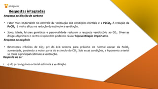 Respostas integradas
Resposta ao dióxido de carbono
• Fator mais importante no controle da ventilação sob condições normais é a PaCO2. A redução da
PaCO2 é muito eficaz na redução do estímulo à ventilação.
• Sono, Idade, fatores genéticos e personalidade reduzem a resposta ventilatória ao CO2. Diversas
drogas deprimem o centro respiratório podendo causar hipoventilação importante.
Resposta ao oxigênio
• Retentores crônicos de CO2: pH do LEC retorna para próximo do normal apesar da PaCO2
aumentada, perdendo a maior parte do estímulo do CO2. Sob essas condições, a hipoxemia arterial
se torna o principal estímulo à ventilação.
Resposta ao pH
• ↓ do pH sanguíneo arterial estimula a ventilação.
 