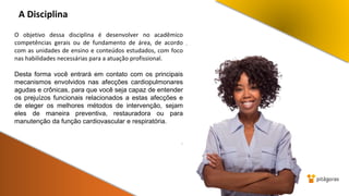 A Disciplina
.
O objetivo dessa disciplina é desenvolver no acadêmico
competências gerais ou de fundamento de área, de acordo
com as unidades de ensino e conteúdos estudados, com foco
nas habilidades necessárias para a atuação profissional.
Desta forma você entrará em contato com os principais
mecanismos envolvidos nas afecções cardiopulmonares
agudas e crônicas, para que você seja capaz de entender
os prejuízos funcionais relacionados a estas afecções e
de eleger os melhores métodos de intervenção, sejam
eles de maneira preventiva, restauradora ou para
manutenção da função cardiovascular e respiratória.
.
 