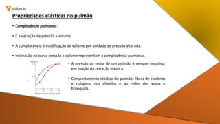 Propriedades elásticas do pulmão
• Complacência pulmonar.
• É a variação de pressão x volume.
• A complacência é modificação de volume por unidade de pressão alterada.
• Inclinação na curva pressão x volume representam a complacência pulmonar.
• A pressão ao redor de um pulmão é sempre negativa,
em função da retração elástica.
• Comportamento elástico do pulmão: fibras de elastinas
e colágeno nos alvéolos e ao redor dos vasos e
brônquios.
 