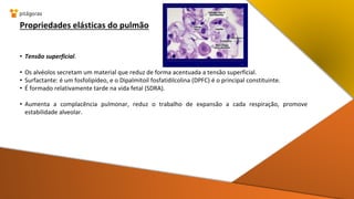 Propriedades elásticas do pulmão
• Tensão superficial.
• Os alvéolos secretam um material que reduz de forma acentuada a tensão superficial.
• Surfactante: é um fosfolipídeo, e o Dipalmitoil fosfatidilcolina (DPFC) é o principal constituinte.
• É formado relativamente tarde na vida fetal (SDRA).
• Aumenta a complacência pulmonar, reduz o trabalho de expansão a cada respiração, promove
estabilidade alveolar.
 