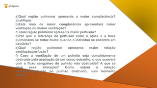 a)Qual região pulmonar apresenta a maior complacência?
Justifique.
b)Esta área de maior complacência apresentará maior
ventilação ou menor ventilação?
c) Qual região pulmonar apresenta maior perfusão?
d)Por que a diferença de perfusão entre o ápice e a base
pulmonares se reduz muito quando o indivíduo se encontra em
decúbito?
e)Qual região pulmonar apresenta maior relação
ventilação/perfusão?
f) Caso a ventilação de um pulmão seja completamente
obstruída pela aspiração de um corpo estranho, o que ocorrerá
com o fluxo sanguíneo do pulmão não obstruído? A que se
deve essa alteração? Como estará a relação
ventilação/perfusão no pulmão obstruído, num momento
inicial?
 
