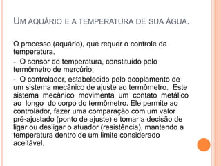 UM AQUÁRIO E A TEMPERATURA DE SUA ÁGUA.
O processo (aquário), que requer o controle da
temperatura.
- O sensor de temperatura, constituído pelo
termômetro de mercúrio;
- O controlador, estabelecido pelo acoplamento de
um sistema mecânico de ajuste ao termômetro. Este
sistema mecânico movimenta um contato metálico
ao longo do corpo do termômetro. Ele permite ao
controlador, fazer uma comparação com um valor
pré-ajustado (ponto de ajuste) e tomar a decisão de
ligar ou desligar o atuador (resistência), mantendo a
temperatura dentro de um limite considerado
aceitável.
 