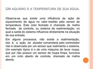 UM AQUÁRIO E A TEMPERATURA DE SUA ÁGUA.
Observa-se que existe uma influência da ação de
aquecimento da água no valor medido pelo sensor de
temperatura. Este ciclo fechado é chamado de malha
fechada de controle, ou sistema de realimentação, no
qual a saída do sistema influencia diretamente na situação
de sua entrada.
Em alguns processos, não existe a realimentação,
isto é, a ação do atuador comandada pelo controlador
não é observada por um sensor que realimenta o sistema.
Um exemplo típico é o de uma máquina de lavar roupa,
que por não possuir um sensor de roupa limpa, funciona
em um ciclo aberto de controle, chamado de malha
aberta.
 
