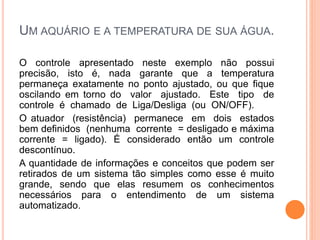 UM AQUÁRIO E A TEMPERATURA DE SUA ÁGUA.
O controle apresentado neste exemplo não possui
precisão, isto é, nada garante que a temperatura
permaneça exatamente no ponto ajustado, ou que fique
oscilando em torno do valor ajustado. Este tipo de
controle é chamado de Liga/Desliga (ou ON/OFF).
O atuador (resistência) permanece em dois estados
bem definidos (nenhuma corrente = desligado e máxima
corrente = ligado). É considerado então um controle
descontínuo.
A quantidade de informações e conceitos que podem ser
retirados de um sistema tão simples como esse é muito
grande, sendo que elas resumem os conhecimentos
necessários para o entendimento de um sistema
automatizado.
 