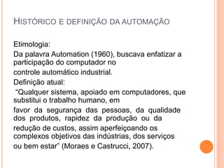 HISTÓRICO E DEFINIÇÃO DA AUTOMAÇÃO
Etimologia:
Da palavra Automation (1960), buscava enfatizar a
participação do computador no
controle automático industrial.
Definição atual:
“Qualquer sistema, apoiado em computadores, que
substitui o trabalho humano, em
favor da segurança das pessoas, da qualidade
dos produtos, rapidez da produção ou da
redução de custos, assim aperfeiçoando os
complexos objetivos das indústrias, dos serviços
ou bem estar” (Moraes e Castrucci, 2007).
 