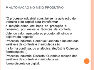 A AUTOMAÇÃO NO MEIO PRODUTIVO
“O processo industrial constitui-se na aplicação do
trabalho e do capital para transformar
a matéria-prima em bens de produção e
consumo, por meios e técnicas de controle,
obtendo valor agregado ao produto, atingindo o
objetivo do negócio”.
Processo Industrial Contínuo: Quando a maioria das
variáveis de controle é manipulada são
na forma contínua, ou analógica. (Indústria Química,
farmacêutica...)
Processo Industrial Discreto: Quando a maioria das
variáveis de controle é manipulada na
forma discreta ou digital.
 