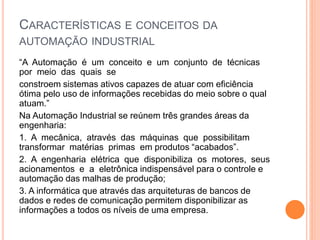 CARACTERÍSTICAS E CONCEITOS DA
AUTOMAÇÃO INDUSTRIAL
“A Automação é um conceito e um conjunto de técnicas
por meio das quais se
constroem sistemas ativos capazes de atuar com eficiência
ótima pelo uso de informações recebidas do meio sobre o qual
atuam.”
Na Automação Industrial se reúnem três grandes áreas da
engenharia:
1. A mecânica, através das máquinas que possibilitam
transformar matérias primas em produtos “acabados”.
2. A engenharia elétrica que disponibiliza os motores, seus
acionamentos e a eletrônica indispensável para o controle e
automação das malhas de produção;
3. A informática que através das arquiteturas de bancos de
dados e redes de comunicação permitem disponibilizar as
informações a todos os níveis de uma empresa.
 