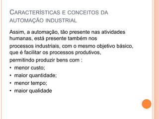 CARACTERÍSTICAS E CONCEITOS DA
AUTOMAÇÃO INDUSTRIAL
Assim, a automação, tão presente nas atividades
humanas, está presente também nos
processos industriais, com o mesmo objetivo básico,
que é facilitar os processos produtivos,
permitindo produzir bens com :
• menor custo;
• maior quantidade;
• menor tempo;
• maior qualidade
 