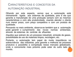 CARACTERÍSTICAS E CONCEITOS DA
AUTOMAÇÃO INDUSTRIAL
Olhando por este aspecto, vemos que a automação está
intimamente ligada aos sistemas de qualidade, pois é ela que
garante a manutenção de uma produção sempre com as mesmas
características e com alta produtividade, visando atender o cliente
num menor prazo, com preço competitivo e com um produto de
qualidade.
Pensando no meio ambiente, observa-se também que a automação
pode garantir o cumprimento das novas normas ambientais,
através de sistemas de controle de efluentes
(líquidos que sobram de um processo industrial), emissão de gases,
possibilidade de uso de materiais limpos, reciclagem, etc.
Portanto, a automação tem papel de muita importância na
sobrevivência das indústrias, pois garante a melhoria do processo
produtivo e possibilita a competição nesse mercado globalizado,
onde o concorrente mais próximo pode estar do outro lado do
mundo.
 