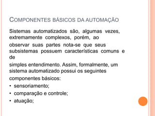 COMPONENTES BÁSICOS DA AUTOMAÇÃO
Sistemas automatizados são, algumas vezes,
extremamente complexos, porém, ao
observar suas partes nota-se que seus
subsistemas possuem características comuns e
de
simples entendimento. Assim, formalmente, um
sistema automatizado possui os seguintes
componentes básicos:
• sensoriamento;
• comparação e controle;
• atuação;
 