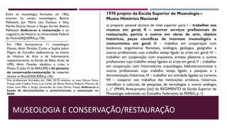 MUSEOLOGIA E CONSERVAÇÃO/RESTAURAÇÃO
a) preparar pessoal técnico de nível superior para: I – trabalhar nos
museus em geral; II – exercer serviços profissionais de
restauração, perícia e outros em obras de arte, objetos
históricos, peças científicas de interesse museológico e
monumentos em geral; III – trabalhar em cooperação com
botânicos, engenheiros florestais, zoólogos, geólogos, geógrafos e
outros profissionais cujo trabalho esteja ligado às artes em geral; IV –
trabalhar em cooperação com arquitetos, artistas plásticos e outros
profissionais cujo trabalho esteja ligados às artes em geral; V – trabalhar
em cooperação com historiadores, arqueólogos, biblioteconomistas e
outros profissionais cujo trabalho esteja ligado à pesquisa e à
documentação históricas; VI – trabalhar em atividade ligadas ao turismo;
VII – cooperar nos trabalhos das instituições artísticas, históricas,
científicas e culturais, de pesquisas, de tecnologias e outras análogas;
(...)” (MHN. Ante-projeto [sic] do REGIMENTO da Escola Superior de
Museologia submetido ao Conselho Federativo da FEFIEG, p. 1)
1970 projeto da Escola Superior de Museologia –
Museu Histórico Nacional
Entre os museólogos formados em 1962,
atuaram no campo museológico, Beatriz
Pellizzetti, Joir Meira, Léo Fonseca e Silva,
Marília Duarte Nunes e Sérgio Ferreti. Beatriz
Pellizzetti dedicou-se à restauração e ao
magistério de História na Universidade Federal
do Paraná(SIQUEIRA),p.136).
Em 1963, formaram-se 11 museólogos.
Destes, Almir Paredes Cunha e Sophia Jobim
Magno de Carvalho dedicaram-se ao ensino
de História da Arte e de Indumentária,
respectivamente, na Escola de Belas Artes da
UFRJ. Almir Paredes idealizou e criou o
Museu D. João VI da EBA⁄UFRJ e foi pioneiro
da conservação-restauração de materiais
têxteis no Brasil(SIQUEIRA,p.136)
Dos profissionais formados em 1964, 35,7% atuaram na área: Dirceu Pinho
França, Lélia Coelho Frota, Luiz Carlos de Abreu Pereira, Roberto Moreira da
Costa Lima Filho e Sérgio Guimarães de Lima. Dirceu França dedicou-se à
função de documentarista e, posteriormente, à restauração no
MHN.
 