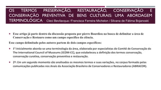 OS TERMOS PRESERVAÇÃO, RESTAURAÇÃO, CONSERVAÇÃO E
CONSERVAÇÃO PREVENTIVA DE BENS CULTURAIS: UMA ABORDAGEM
TERMINOLÓGICA
 Esse artigo já parte dentro da discussão proposta por pierre Bourdieu na busca de delimitar a área de
Conservação e Restauro como um campo específico da ciência.
Esse campo delimitado pelos autores partem de dois campos específicos:
 1º:Inicialmente aborda-se uma terminologia da área, elaborada por especialistas do Comitê de Conservação do
The International Council of Museums (ICOM-CC), que estabeleceu a definição dos termos conservação,
conservação curativa, conservação preventiva e restauração.
 2º: Em um segundo momento são analisados os mesmos termos e suas variações, no corpus formado pelas
comunicações publicadas nos Anais da Associação Brasileira de Conservadores e Restauradores (ABRACOR).
Silvana de Fátima Bojanoski
Francisca Ferreira Michelon /
Cleci Bevilacqua /
 