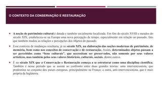 O CONTEXTO DA CONSERVAÇÃO E RESTAURAÇÃO
 A noção de patrimônio cultural é datada e também socialmente localizada. Em fins do século XVIII e meados do
século XIX, estabeleceu-se na Europa uma nova percepção de tempo, especialmente em relação ao passado, fato
que também mudou as relações e percepções dos objetos do passado.
 Esse contexto de mudanças resultaria, já no século XIX, na elaboração das noções modernas de patrimônio, de
memória, bem como nos conceitos de conservação e de restauração. Assim, determinados objetos passam a
ser percebidos como “bens culturais”, que necessitam ser preservados, não somente por seus valores
artísticos, mas também pelos seus valores históricos, culturais, sociais, dentre outros.
 É no século XIX que a Conservação e Restauração começa a se estruturar como uma disciplina científica.
Também é nesse período que se assiste ao confronto entre duas grandes teorias: uma intervencionista, que
predomina no conjunto dos países europeus, principalmente na França; a outra, anti-intervencionista, que é mais
própria da Inglaterra.
 