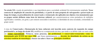 No século XX a noção de patrimônio e sua importância para a sociedade ocidental foi extremamente ampliada. Nesse
contexto de ampliação do conceito de patrimônio, e a partir de uma proposta de salvaguarda e preservação ao
longo do tempo, os procedimentos de conservação e restauração são aplicados nos objetos e/ou monumentos que
os grupos sociais definem como bens de interesse cultural, por caracterizarem-se como portadores de múltiplos
significados e sentidos, em geral, e por estarem associados à memória e à identidade de uma sociedade, comunidade ou
grupo social.
A área da Conservação e Restauração de bens culturais está inserida neste contexto de expansão do campo
patrimonial e, ao longo do século XX, modifica-se a compreensão da área, que tende a se definir cada vez mais como
um campo especializado. Firma-se, nesse processo, um profissional, o conservador-restaurador, como foi
denominado pelo ICOM nos anos 1980, que busca paulatinamente se descolar da identidade do artista ou do
artesão(e também do museólogo) e basear seu saber e fazer em princípios científicos.
 