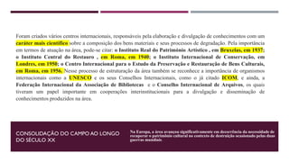 CONSOLIDAÇÃO DO CAMPO AO LONGO
DO SÉCULO XX
Na Europa, a área avançou significativamente em decorrência da necessidade de
recuperar o patrimônio cultural no contexto de destruição ocasionado pelas duas
guerras mundiais.
Foram criados vários centros internacionais, responsáveis pela elaboração e divulgação de conhecimentos com um
caráter mais científico sobre a composição dos bens materiais e seus processos de degradação. Pela importância
em termos de atuação na área, pode-se citar: o Instituto Real do Património Artístico , em Bruxelas, em 1937;
o Instituto Central do Restauro , em Roma, em 1940; o Instituto Internacional de Conservação, em
Londres, em 1950; o Centro Internacional para o Estudo da Preservação e Restauração de Bens Culturais,
em Roma, em 1956. Nesse processo de estruturação da área também se reconhece a importância de organismos
internacionais como a UNESCO e os seus Conselhos Internacionais, como o já citado ICOM, e ainda, a
Federação Internacional da Associação de Bibliotecas e o Conselho Internacional de Arquivos, os quais
tiveram um papel importante em cooperações interinstitucionais para a divulgação e disseminação de
conhecimentos produzidos na área.
 