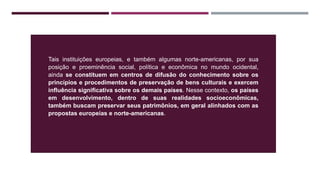 Tais instituições europeias, e também algumas norte-americanas, por sua
posição e proeminência social, política e econômica no mundo ocidental,
ainda se constituem em centros de difusão do conhecimento sobre os
princípios e procedimentos de preservação de bens culturais e exercem
influência significativa sobre os demais países. Nesse contexto, os países
em desenvolvimento, dentro de suas realidades socioeconômicas,
também buscam preservar seus patrimônios, em geral alinhados com as
propostas europeias e norte-americanas.
 