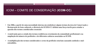 ICOM – COMITE DE CONSERVAÇÃO (ICOM-CC)
• Em 2006, a partir de uma necessidade interna em estabelecer alguns termos da área de Conservação e
Restauração de bens culturais, a diretoria do ICOM-CC definiu uma força tarefa para estudar a
questão dos termos considerados essenciais
• A motivação para o estudo dos termos residiria no crescimento da comunidade profissional e na
ampliação do número de profissões e de diferentes culturas associadas ao ICOM.
• A multiplicação dos termos considerados o cerne da profissão estariam causando confusão e mal-
entendidos.
 