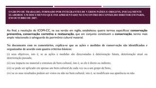 O GRUPO DE TRABALHO, FORMADO POR INTEGRANTES DE VÁRIOS PAÍSES E ORIGENS, INICIALMENTE
ELABOROU UM DOCUMENTO QUE FOI APRESENTADO NO ENCONTRO DO CONSELHO DIRETOR EM PARIS,
EM OUTUBRO DE 2007.
Ao final, a resolução do ICOM-CC, na sua versão em inglês, estabeleceu quatro termos específicos: conservação
preventiva, conservação corretiva e restauração, que em conjunto constituem a conservação, termo mais
amplo relacionado à salvaguarda do patrimônio cultural material.
No documento com os comentários, explica-se que as ações e medidas de conservação são identificadas e
organizadas de acordo com quatro critérios básicos:
(i) seus objetivos, isto é, se as ações e medidas são direcionadas à deterioração futura, deterioração atual ou
deterioração passada;
(ii) seu impacto no material e estrutura do bem cultural, isto é, se ele é direto ou indireto;
(iii) se pode ser aplicado em apenas um bem cultural de cada vez ou a um grupo de bens;
(iv) se os seus resultados podem ser vistos ou não no bem cultural, isto é, se modificam sua aparência ou não.
 