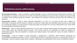 TERMINOLOGIAS APROVADAS
Conservação preventiva – todas as medidas e ações destinadas a evitar e minimizar futuras deteriorações ou perdas. Elas
são realizadas no contexto ou no entorno de um item, mas mais frequentemente um grupo de itens, qualquer que seja sua idade
e condição. Essas medidas e ações são indiretas – não interferem nos materiais e estruturas dos itens. Eles não modificam sua
aparência.
Conservação corretiva – todas as ações aplicadas diretamente a um item ou a um grupo de itens com o objetivo de
interromper os processos danosos atuais ou reforçar sua estrutura. Essas ações são realizadas apenas quando os itens estão
em condições tão frágeis ou se deteriorando a tal taxa que podem ser perdidos em um tempo relativamente curto. Essas ações
às vezes modificam a aparência dos itens.
Restauração – todas as ações aplicadas diretamente a um item único e estável visando facilitar sua apreciação, compreensão
e uso. Essas ações são realizadas apenas quando o item perdeu parte de seu significado ou função por alteração ou
deterioração passada. Eles são baseados no respeito pelo material original. Na maioria das vezes, tais ações modificam a
aparência do item .
Conservação – todas as medidas e ações destinadas a salvaguardar o patrimônio cultural tangível, garantindo sua
acessibilidade às gerações presentes e futuras. A conservação abrange a conservação preventiva, a conservação corretiva e a
restauração. Todas as medidas e ações devem respeitar o significado e as propriedades físicas do bem do patrimônio cultural.
 
