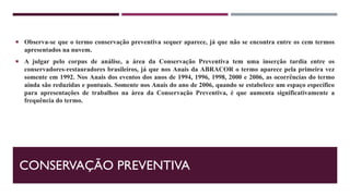 CONSERVAÇÃO PREVENTIVA
 Observa-se que o termo conservação preventiva sequer aparece, já que não se encontra entre os cem termos
apresentados na nuvem.
 A julgar pelo corpus de análise, a área da Conservação Preventiva tem uma inserção tardia entre os
conservadores-restauradores brasileiros, já que nos Anais da ABRACOR o termo aparece pela primeira vez
somente em 1992. Nos Anais dos eventos dos anos de 1994, 1996, 1998, 2000 e 2006, as ocorrências do termo
ainda são reduzidas e pontuais. Somente nos Anais do ano de 2006, quando se estabelece um espaço específico
para apresentações de trabalhos na área da Conservação Preventiva, é que aumenta significativamente a
frequência do termo.
 
